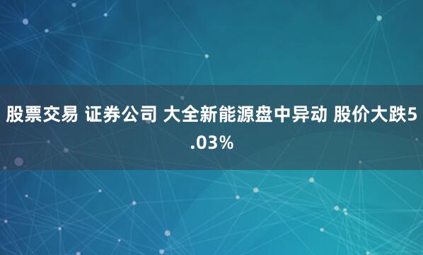 股票交易 证券公司 大全新能源盘中异动 股价大跌5.03%