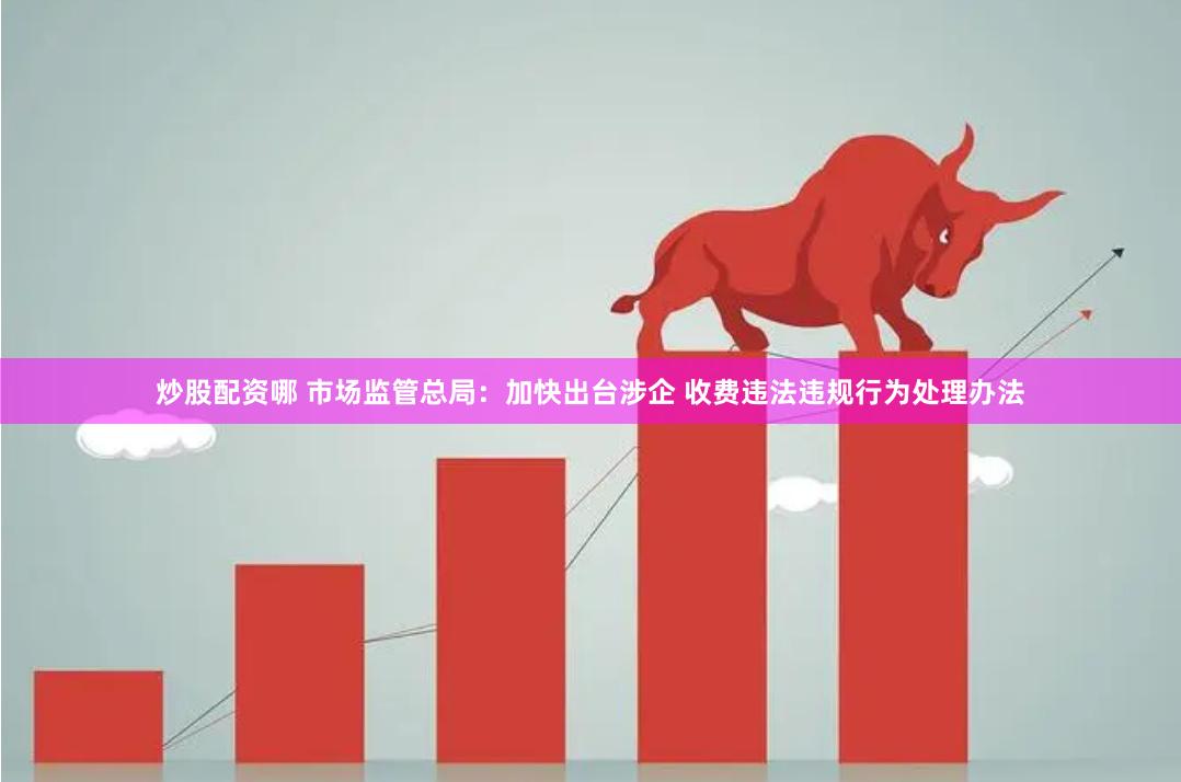 炒股配资哪 市场监管总局：加快出台涉企 收费违法违规行为处理办法