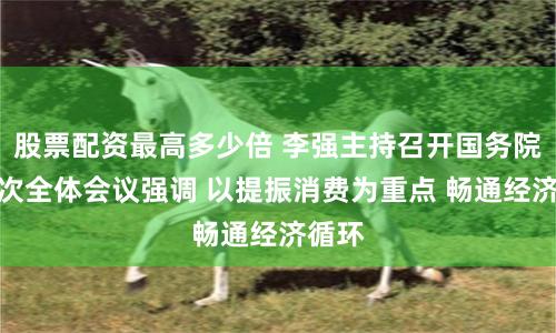 股票配资最高多少倍 李强主持召开国务院第五次全体会议强调 以提振消费为重点 畅通经济循环