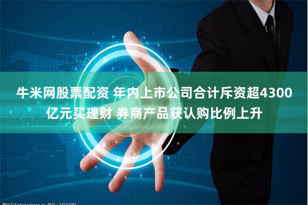 牛米网股票配资 年内上市公司合计斥资超4300亿元买理财 券商产品获认购比例上升