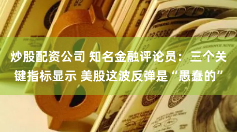 炒股配资公司 知名金融评论员：三个关键指标显示 美股这波反弹是“愚蠢的”