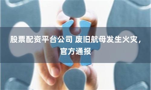 股票配资平台公司 废旧航母发生火灾，官方通报