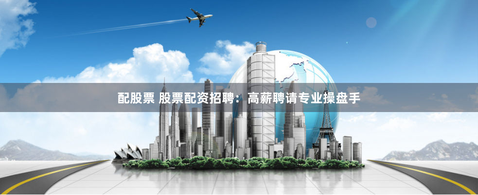 配股票 股票配资招聘：高薪聘请专业操盘手
