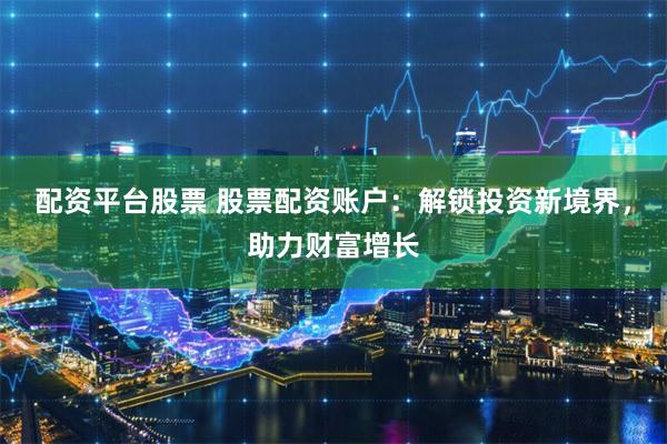 配资平台股票 股票配资账户：解锁投资新境界，助力财富增长