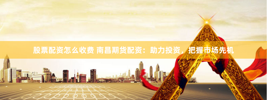 股票配资怎么收费 南昌期货配资：助力投资，把握市场先机