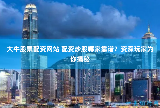 大牛股票配资网站 配资炒股哪家靠谱？资深玩家为你揭秘