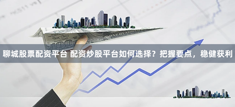 聊城股票配资平台 配资炒股平台如何选择？把握要点，稳健获利