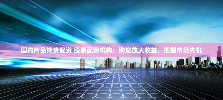 国内商品期货配资 股票配资机构：助您放大收益，把握市场先机