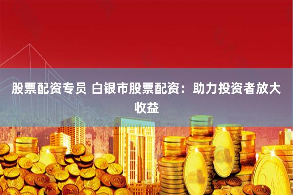 股票配资专员 白银市股票配资:助力投资者放大收益