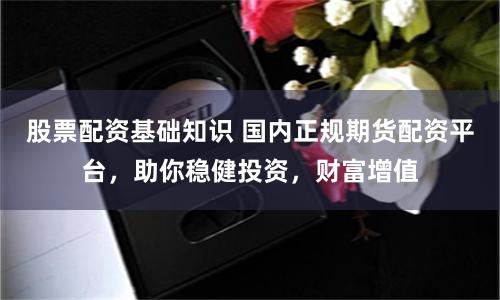 股票配资基础知识 国内正规期货配资平台,助你稳健投资,财富增值