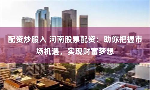 配资炒股入 河南股票配资：助你把握市场机遇，实现财富梦想