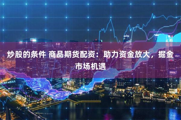 炒股的条件 商品期货配资:助力资金放大,掘金市场机遇