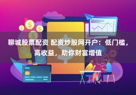 聊城股票配资 配资炒股网开户：低门槛，高收益，助你财富增值
