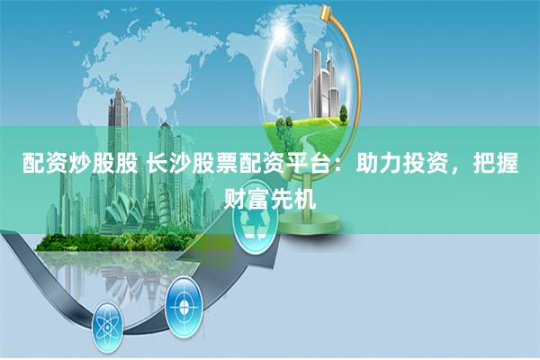 配资炒股股 长沙股票配资平台：助力投资，把握财富先机