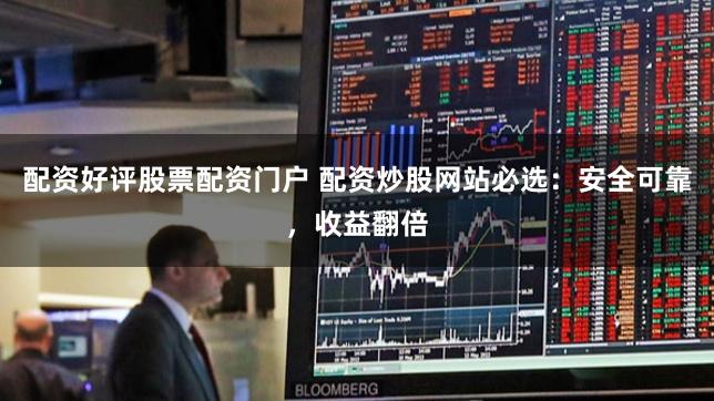 配资好评股票配资门户 配资炒股网站必选：安全可靠，收益翻倍