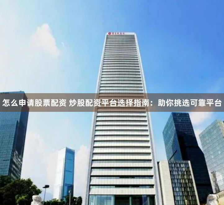 怎么申请股票配资 炒股配资平台选择指南：助你挑选可靠平台