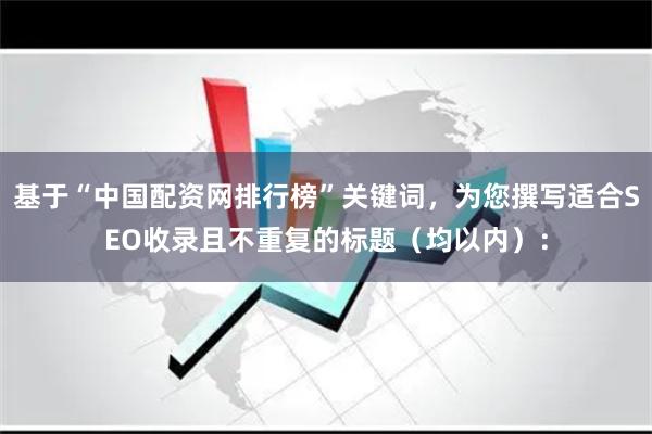 基于“中国配资网排行榜”关键词，为您撰写适合SEO收录且不重复的标题（均以内）：